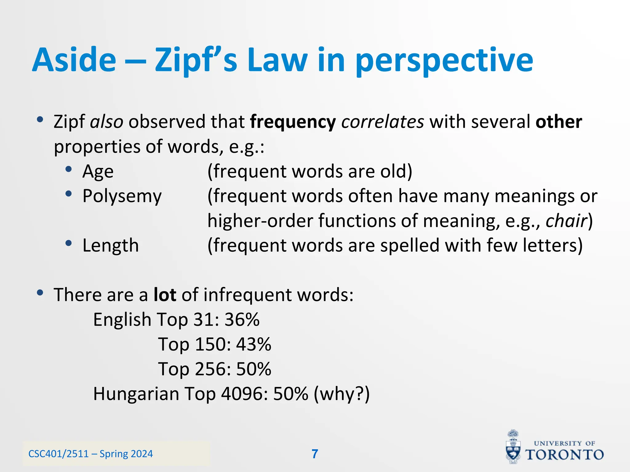 CSC401/2511 – Spring 2024
Aside – Zipf’s Law in perspective
• Zipf also observed that frequency correlates with several other
properties of words, e.g.:
• Age (frequent words are old)
• Polysemy (frequent words often have many meanings or
higher-order functions of meaning, e.g., chair)
• Length (frequent words are spelled with few letters)
• There are a lot of infrequent words:
English Top 31: 36%
Top 150: 43%
Top 256: 50%
Hungarian Top 4096: 50% (why?)
7
 