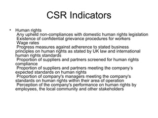 CSR Indicators
• Human rights
Any upheld non-compliances with domestic human rights legislation
Existence of confidential grievance procedures for workers
Wage rates
Progress measures against adherence to stated business
principles on human rights as stated by UK law and international
human rights standards
Proportion of suppliers and partners screened for human rights
compliance
Proportion of suppliers and partners meeting the company’s
expected standards on human rights
Proportion of company's managers meeting the company's
standards on human rights within their area of operation
Perception of the company's performance on human rights by
employees, the local community and other stakeholders
 