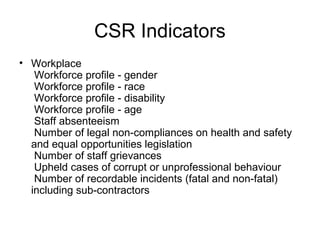 CSR Indicators
• Workplace
Workforce profile - gender
Workforce profile - race
Workforce profile - disability
Workforce profile - age
Staff absenteeism
Number of legal non-compliances on health and safety
and equal opportunities legislation
Number of staff grievances
Upheld cases of corrupt or unprofessional behaviour
Number of recordable incidents (fatal and non-fatal)
including sub-contractors
 