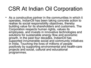 CSR At Indian Oil Corporation
• As a constructive partner in the communities in which it
operates, IndianOil has been taking concrete action to
realise its social responsibility objectives, thereby
building value for its shareholders and customers. The
Corporation respects human rights, values its
employees, and invests in innovative technologies and
solutions for sustainable energy flow and economic
growth. In the past four decades, IndianOil has
supported innumerable social and community initiatives
in India. Touching the lives of millions of people
positively by supporting environmental and health-care
projects and social, cultural and educational
programmes.
 