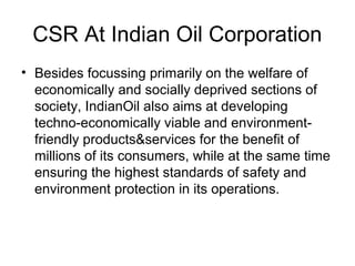 CSR At Indian Oil Corporation
• Besides focussing primarily on the welfare of
economically and socially deprived sections of
society, IndianOil also aims at developing
techno-economically viable and environment-
friendly products&services for the benefit of
millions of its consumers, while at the same time
ensuring the highest standards of safety and
environment protection in its operations.
 