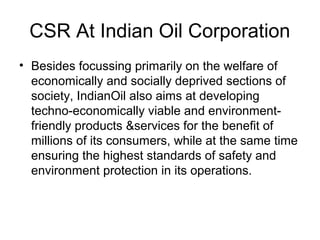 CSR At Indian Oil Corporation
• Besides focussing primarily on the welfare of
economically and socially deprived sections of
society, IndianOil also aims at developing
techno-economically viable and environment-
friendly products &services for the benefit of
millions of its consumers, while at the same time
ensuring the highest standards of safety and
environment protection in its operations.
 