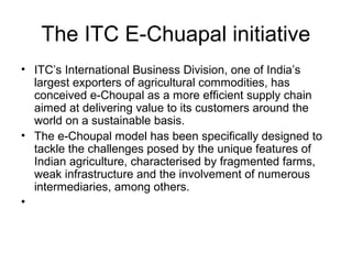 The ITC E-Chuapal initiative
• ITC’s International Business Division, one of India’s
largest exporters of agricultural commodities, has
conceived e-Choupal as a more efficient supply chain
aimed at delivering value to its customers around the
world on a sustainable basis.
• The e-Choupal model has been specifically designed to
tackle the challenges posed by the unique features of
Indian agriculture, characterised by fragmented farms,
weak infrastructure and the involvement of numerous
intermediaries, among others.
•
 