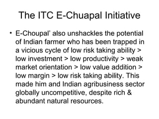 The ITC E-Chuapal Initiative
• E-Choupal’ also unshackles the potential
of Indian farmer who has been trapped in
a vicious cycle of low risk taking ability >
low investment > low productivity > weak
market orientation > low value addition >
low margin > low risk taking ability. This
made him and Indian agribusiness sector
globally uncompetitive, despite rich &
abundant natural resources.
 