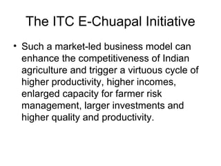 The ITC E-Chuapal Initiative
• Such a market-led business model can
enhance the competitiveness of Indian
agriculture and trigger a virtuous cycle of
higher productivity, higher incomes,
enlarged capacity for farmer risk
management, larger investments and
higher quality and productivity.
 