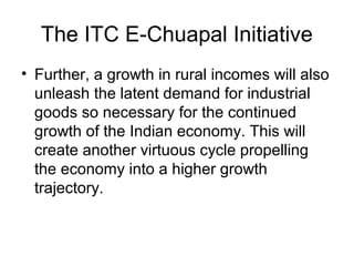 The ITC E-Chuapal Initiative
• Further, a growth in rural incomes will also
unleash the latent demand for industrial
goods so necessary for the continued
growth of the Indian economy. This will
create another virtuous cycle propelling
the economy into a higher growth
trajectory.
 