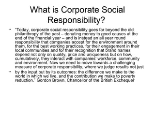 What is Corporate Social
Responsibility?
• “Today, corporate social responsibility goes far beyond the old
philanthropy of the past – donating money to good causes at the
end of the financial year – and is instead an all year round
responsibility that companies accept for the environment around
them, for the best working practices, for their engagement in their
local communities and for their recognition that brand names
depend not only on quality, price and uniqueness but on how,
cumulatively, they interact with companies’ workforce, community
and environment. Now we need to move towards a challenging
measure of corporate responsibility, where we judge results not just
• by the input but by its outcomes: the difference we make to the
world in which we live, and the contribution we make to poverty
reduction.” Gordon Brown, Chancellor of the British Exchequer
 
