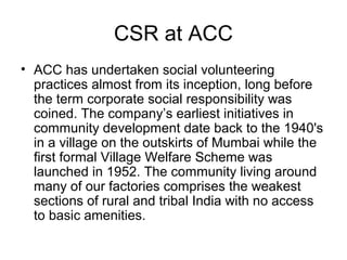 CSR at ACC
• ACC has undertaken social volunteering
practices almost from its inception, long before
the term corporate social responsibility was
coined. The company’s earliest initiatives in
community development date back to the 1940's
in a village on the outskirts of Mumbai while the
first formal Village Welfare Scheme was
launched in 1952. The community living around
many of our factories comprises the weakest
sections of rural and tribal India with no access
to basic amenities.
 