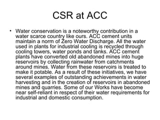 CSR at ACC
• Water conservation is a noteworthy contribution in a
water scarce country like ours. ACC cement units
maintain a norm of Zero Water Discharge. All the water
used in plants for industrial cooling is recycled through
cooling towers, water ponds and tanks. ACC cement
plants have converted old abandoned mines into huge
reservoirs by collecting rainwater from catchments
around mines. Water from these reservoirs is treated to
make it potable. As a result of these initiatives, we have
several examples of outstanding achievements in water
harvesting and in the creation of reservoirs in abandoned
mines and quarries. Some of our Works have become
near self-reliant in respect of their water requirements for
industrial and domestic consumption.
 