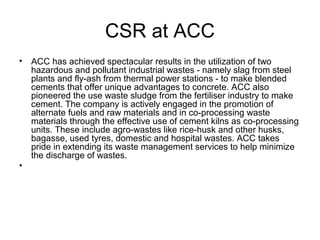 CSR at ACC
• ACC has achieved spectacular results in the utilization of two
hazardous and pollutant industrial wastes - namely slag from steel
plants and fly-ash from thermal power stations - to make blended
cements that offer unique advantages to concrete. ACC also
pioneered the use waste sludge from the fertiliser industry to make
cement. The company is actively engaged in the promotion of
alternate fuels and raw materials and in co-processing waste
materials through the effective use of cement kilns as co-processing
units. These include agro-wastes like rice-husk and other husks,
bagasse, used tyres, domestic and hospital wastes. ACC takes
pride in extending its waste management services to help minimize
the discharge of wastes.
•
 