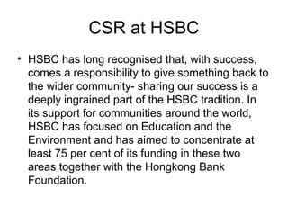CSR at HSBC
• HSBC has long recognised that, with success,
comes a responsibility to give something back to
the wider community- sharing our success is a
deeply ingrained part of the HSBC tradition. In
its support for communities around the world,
HSBC has focused on Education and the
Environment and has aimed to concentrate at
least 75 per cent of its funding in these two
areas together with the Hongkong Bank
Foundation.
 