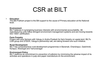 CSR at BILT
• Education
The Bilt Pratham project is the Bilt support to the cause of Primary education at the National
level.
Environment
BILT believes in synergising business interests with environmental accountability. All
manufacturing units follow stringent environment management systems and are moving towards
ISO 14001 certification.
Farm Forestry
Project with poor farmers with Velugu in Andra Pradesh for farm forestry on waste land. BILTs
CSR group and STEER, Velugu's partnership cell, are taking forward one such initiative.
Rural Development
BILT has comprehensive rural development programmes in Baramati, Chandrapur, Gadchiroli,
Koraput, Warangal and Yamunanagar
Environment Policy
BILT reaffirms its commitment to prevention of pollution by minimizing the adverse impact of its
activities and operations in pulp and paper manufacture on the environment.
 