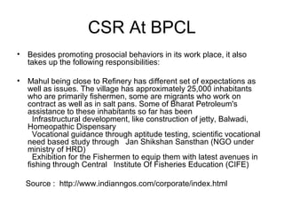 CSR At BPCL
• Besides promoting prosocial behaviors in its work place, it also
takes up the following responsibilities:
• Mahul being close to Refinery has different set of expectations as
well as issues. The village has approximately 25,000 inhabitants
who are primarily fishermen, some are migrants who work on
contract as well as in salt pans. Some of Bharat Petroleum's
assistance to these inhabitants so far has been
Infrastructural development, like construction of jetty, Balwadi,
Homeopathic Dispensary
Vocational guidance through aptitude testing, scientific vocational
need based study through Jan Shikshan Sansthan (NGO under
ministry of HRD)
Exhibition for the Fishermen to equip them with latest avenues in
fishing through Central Institute Of Fisheries Education (CIFE)
Source : http://www.indianngos.com/corporate/index.html
 