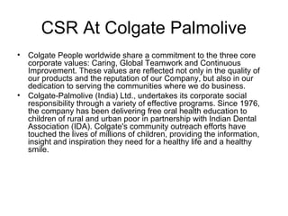 CSR At Colgate Palmolive
• Colgate People worldwide share a commitment to the three core
corporate values: Caring, Global Teamwork and Continuous
Improvement. These values are reflected not only in the quality of
our products and the reputation of our Company, but also in our
dedication to serving the communities where we do business.
• Colgate-Palmolive (India) Ltd., undertakes its corporate social
responsibility through a variety of effective programs. Since 1976,
the company has been delivering free oral health education to
children of rural and urban poor in partnership with Indian Dental
Association (IDA). Colgate's community outreach efforts have
touched the lives of millions of children, providing the information,
insight and inspiration they need for a healthy life and a healthy
smile.
 
