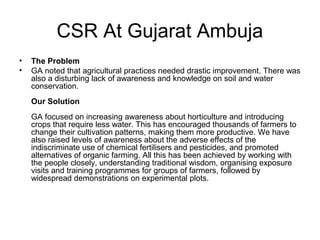 CSR At Gujarat Ambuja
• The Problem
• GA noted that agricultural practices needed drastic improvement. There was
also a disturbing lack of awareness and knowledge on soil and water
conservation.
Our Solution
GA focused on increasing awareness about horticulture and introducing
crops that require less water. This has encouraged thousands of farmers to
change their cultivation patterns, making them more productive. We have
also raised levels of awareness about the adverse effects of the
indiscriminate use of chemical fertilisers and pesticides, and promoted
alternatives of organic farming. All this has been achieved by working with
the people closely, understanding traditional wisdom, organising exposure
visits and training programmes for groups of farmers, followed by
widespread demonstrations on experimental plots.
 
