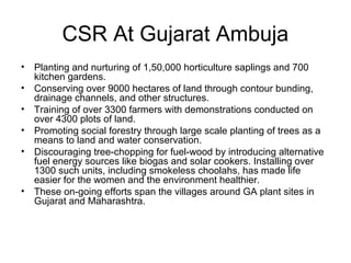 CSR At Gujarat Ambuja
• Planting and nurturing of 1,50,000 horticulture saplings and 700
kitchen gardens.
• Conserving over 9000 hectares of land through contour bunding,
drainage channels, and other structures.
• Training of over 3300 farmers with demonstrations conducted on
over 4300 plots of land.
• Promoting social forestry through large scale planting of trees as a
means to land and water conservation.
• Discouraging tree-chopping for fuel-wood by introducing alternative
fuel energy sources like biogas and solar cookers. Installing over
1300 such units, including smokeless choolahs, has made life
easier for the women and the environment healthier.
• These on-going efforts span the villages around GA plant sites in
Gujarat and Maharashtra.
 