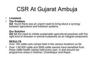 CSR At Gujarat Ambuja
• Livestock
• The Problem
GA found there was an urgent need to bring about a synergy
between agriculture and livestock systems.
Our Solution
GA felt the need to initiate sustainable agricultural practices with the
right kind of direction in animal husbandry as an integral component.
RESULTS
Over 100 cattle-care camps held in the various locations so far.
• Over 1,00,000 cattle and 5000 cattle owners have benefited from
these cattle health camps held every year, in and around our
programme areas in Kodinar, Chandrapur and Ropar.
 