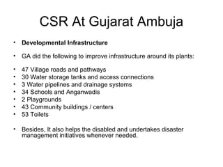 CSR At Gujarat Ambuja
• Developmental Infrastructure
• GA did the following to improve infrastructure around its plants:
• 47 Village roads and pathways
• 30 Water storage tanks and access connections
• 3 Water pipelines and drainage systems
• 34 Schools and Anganwadis
• 2 Playgrounds
• 43 Community buildings / centers
• 53 Toilets
• Besides, It also helps the disabled and undertakes disaster
management initiatives whenever needed.
 