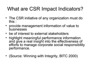 What are CSR Impact Indicators?
• The CSR initiative of any organization must do
this :
• provide management information of value to
businesses
• be of interest to external stakeholders
• highlight meaningful performance information
and give a real insight into the effectiveness of
efforts to manage corporate social responsibility
performance.
• (Source: Winning with Integrity, BITC 2000)
 