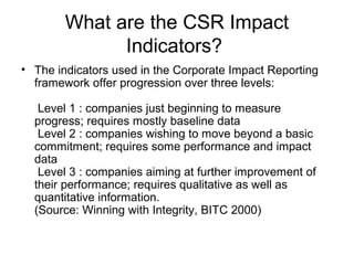 What are the CSR Impact
Indicators?
• The indicators used in the Corporate Impact Reporting
framework offer progression over three levels:
Level 1 : companies just beginning to measure
progress; requires mostly baseline data
Level 2 : companies wishing to move beyond a basic
commitment; requires some performance and impact
data
Level 3 : companies aiming at further improvement of
their performance; requires qualitative as well as
quantitative information.
(Source: Winning with Integrity, BITC 2000)
 