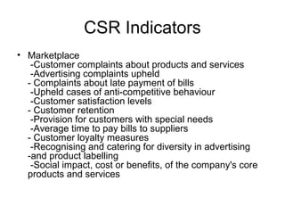 CSR Indicators
• Marketplace
-Customer complaints about products and services
-Advertising complaints upheld
- Complaints about late payment of bills
-Upheld cases of anti-competitive behaviour
-Customer satisfaction levels
- Customer retention
-Provision for customers with special needs
-Average time to pay bills to suppliers
- Customer loyalty measures
-Recognising and catering for diversity in advertising
-and product labelling
-Social impact, cost or benefits, of the company's core
products and services
 