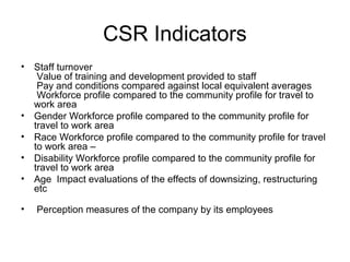 CSR Indicators
• Staff turnover
Value of training and development provided to staff
Pay and conditions compared against local equivalent averages
Workforce profile compared to the community profile for travel to
work area
• Gender Workforce profile compared to the community profile for
travel to work area
• Race Workforce profile compared to the community profile for travel
to work area –
• Disability Workforce profile compared to the community profile for
travel to work area
• Age Impact evaluations of the effects of downsizing, restructuring
etc
• Perception measures of the company by its employees
 