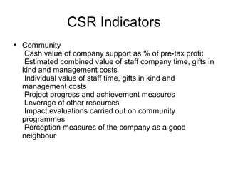 CSR Indicators
• Community
Cash value of company support as % of pre-tax profit
Estimated combined value of staff company time, gifts in
kind and management costs
Individual value of staff time, gifts in kind and
management costs
Project progress and achievement measures
Leverage of other resources
Impact evaluations carried out on community
programmes
Perception measures of the company as a good
neighbour
 
