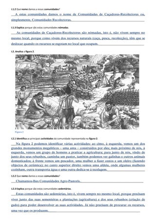 I.1.2 Que nome damos a essas comunidades? 
___A estas comunidades damos o nome de Comunidades de Caçadores-Recolectores ou, simplesmente, Comunidades Recolectoras.________________________________________________________ 
I.1.3 Explica porque são estas comunidades nómadas. 
___ As comunidades de Caçadores-Recolectores são nómadas, isto é, não vivem sempre no mesmo local, porque como vivem dos recursos naturais (caça, pesca, recolecção), têm que se deslocar quando os recursos se esgotam no local que ocupam.___________________________________ 
I.2. Analisa a figura 2. 
I.2.1 Identifica as principais actividades da comunidade representada na figura 2. 
___Na figura 2 podemos identificar várias actividades: ao cimo, à esquerda, vemos um dos grandes monumentos megalíticos – uma anta – construídos por eles; mais próximo de nós, à esquerda, vemos um grupo de homens a praticar a agricultura; para junto de nós, vindo de junto dos seus rebanhos, caminha um pastor, também podemos ver galinhas e outros animais domesticados; à frente vemos um pescador, uma mulher a fazer cestos e um oleiro (fazendo objectos de cerâmica); no canto superior direito vemos uma aldeia, onde algumas mulheres cozinham, outra transporta água e uma outra dedica-se à tecelagem.________________________ 
I.2.2 Que nome damos a essas comunidades? 
___ Chamamos-lhes Comunidades Agro-Pastoris.________________________________________________ 
I.2.3 Explica porque são estas comunidades sedentárias. 
___ Estas comunidades são sedentárias, isto é, vivem sempre no mesmo local, porque precisam viver junto das suas sementeiras e plantações (agricultura) e dos seus rebanhos (criação de gado) para poder desenvolver as suas actividades. Já não precisam de procurar os recursos, uma vez que os produzem._____________________________________________________________________ 
Figura 2  