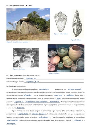 I.3. Toma atenção às figuras 3, 4, 5, 6 e 7. 
I.3.1 Indica as figuras que estão relacionadas com as: 
Comunidades Recolectoras: __Figuras 4 e 5_______________________________________________________________ 
Comunidades Agro-Pastoris: __ Figuras 3, 6 e 7___________________________________________________________ 
I.4. Completa o seguinte texto: 
As primeiras comunidades de caçadores-_ recolectores_______ abrigavam-se em __abrigos naturais____ 
ou cabanas, que construíam com materiais que não resistiram ao tempo e com pouco cuidado, porque não viviam sempre no 
mesmo local, isto é, eram _nómadas__. Para se alimentarem caçavam, _pescavam__ e _recolhiam_ frutos, raízes e 
sementes. Foram estes povos que descobriram a forma de controlar e fazer o _fogo_, o que foi muito importante, porque 
passaram a _aquecer-se_, _cozinhar os seus alimentos_, _iluminar-se_, afastar os animais ferozes e endurecer 
as suas pontas de seta. Estes povos eram também artistas, às gravuras e pinturas que faziam ao ar livre ou em grutas damos 
o nome de arte _rupestre_. 
Alguns milhares de anos depois surgem as comunidades agro-pastoris. Estas comunidades dedicavam-se, 
principalmente, à _agricultura_ e à _criação de gado_. A prática destas actividades fez com que as populações se 
fixassem em determinados locais, tornando-se _sedentárias___. Para além daquelas actividades, as comunidades 
_agro-pastoris_ aperfeiçoaram os utensílios utilizados e usaram novas técnicas como a cestaria, a _cerâmica_ e a 
_tecelagem_. 
Figura 4 - seixo talhado 
Figura 5 - biface 
Figura 3 - Anta 1 da Mata, Arraiolos 
Figura 7 - cerâmica 
Figura 6 - tecelagem 
 