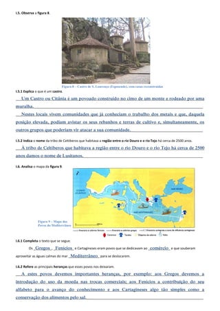 I.5. Observa a figura 8. 
I.5.1 Explica o que é um castro. 
___Um Castro ou Citânia é um povoado construído no cimo de um monte e rodeado por uma muralha.____________________________________________________________________________________________ 
___Nestes locais vivem comunidades que já conheciam o trabalho dos metais e que, daquela posição elevada, podiam avistar os seus rebanhos e terras de cultivo e, simultaneamente, os outros grupos que poderiam vir atacar a sua comunidade._______________________________________ 
I.5.2 Indica o nome da tribo de Celtiberos que habitava a região entre o rio Douro e o rio Tejo há cerca de 2500 anos. 
___À tribo de Celtiberos que habitava a região entre o rio Douro e o rio Tejo há cerca de 2500 anos damos o nome de Lusitanos._________________________________________________________________ 
I.6. Analisa o mapa da figura 9. 
I.6.1 Completa o texto que se segue. 
Os _Gregos_, _Fenícios_ e Cartagineses eram povos que se dedicavam ao _comércio_ e que souberam aproveitar as águas calmas do mar _Mediterrâneo_ para se deslocarem. 
I.6.2 Refere as principais heranças que esses povos nos deixaram. 
___A estes povos devemos importantes heranças, por exemplo: aos Gregos devemos a introdução do uso da moeda nas trocas comerciais; aos Fenícios a contribuição do seu alfabeto para o avanço do conhecimento e aos Cartagineses algo tão simples como a conservação dos alimentos pelo sal._______________________________________________________________ 
Figura 8 – Castro de S. Lourenço (Esposende), com casas reconstruídas 
Figura 9 – Mapa dos Povos do Mediterrâneo  