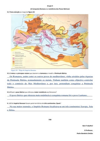 Grupo II 
(A Conquista Romana e a resistência dos Povos Ibéricos) 
II.1 Toma atenção ao mapa da figura 10. 
II.1.1 Indica as principais razões que levaram os Romanos a invadir a Península Ibérica. 
___Os Romanos, assim como os outros povos do mediterrâneo, vinha atraídos pelas riquezas da Península Ibérica, nomeadamente os metais. Tinham também como objectivo controlar todo o comércio do Mar Mediterrâneo e, por isso, pretendiam conquistar a Península Ibérica.______________________________________________________________________________________________ 
II.1.2 Qual o povo ibérico que ofereceu maior resistência aos Romanos? 
___O povo ibérico que ofereceu mais resistência à conquista romana foi o povo Lusitano.______ 
______________________________________________________________________________________________________ 
II. 1.3 Do Império Romano faziam parte territórios de três continentes. Quais? 
___Na sua maior extensão, o Império Romano localizava-se em três continentes: Europa, Ásia e África._____________________________________________________________________________________________ 
FIM 
Bom Trabalho! 
O Professor, 
Pedro Bandeira Simões 
Figura 10 – Mapa do Império Romano 