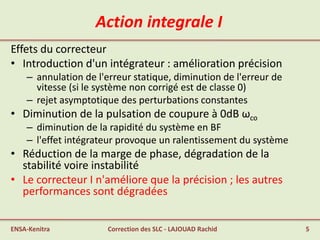 Action integrale I
Effets du correcteur
• Introduction d'un intégrateur : amélioration précision
– annulation de l'erreur statique, diminution de l'erreur de
vitesse (si le système non corrigé est de classe 0)
– rejet asymptotique des perturbations constantes
• Diminution de la pulsation de coupure à 0dB ωco
– diminution de la rapidité du système en BF
– l'effet intégrateur provoque un ralentissement du système
• Réduction de la marge de phase, dégradation de la
stabilité voire instabilité
• Le correcteur I n'améliore que la précision ; les autres
performances sont dégradées
ENSA-Kenitra 5Correction des SLC - LAJOUAD Rachid
 