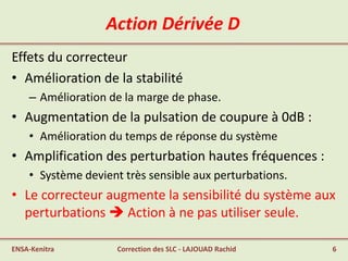 Action Dérivée D
Effets du correcteur
• Amélioration de la stabilité
– Amélioration de la marge de phase.
• Augmentation de la pulsation de coupure à 0dB :
• Amélioration du temps de réponse du système
• Amplification des perturbation hautes fréquences :
• Système devient très sensible aux perturbations.
• Le correcteur augmente la sensibilité du système aux
perturbations  Action à ne pas utiliser seule.
ENSA-Kenitra 6Correction des SLC - LAJOUAD Rachid
 