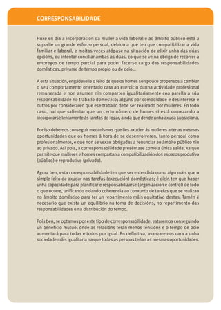 CORRESPONSABILIDADE


Hoxe en día a incorporación da muller á vida laboral e ao ámbito público está a
suporlle un grande esforzo persoal, debido a que ten que compatibilizar a vida
familiar e laboral, e moitas veces atópase na situación de elixir unha das dúas
opcións, ou intentar conciliar ambas as dúas, co que se ve na obriga de recorrer a
empregos de tempo parcial para poder facerse cargo das responsabilidades
domésticas, privarse de tempo propio ou de ocio...

A esta situación, engádeselle o feito de que os homes son pouco propensos a cambiar
o seu comportamento orientado cara ao exercicio dunha actividade profesional
remunerada e non asumen nin comparten igualitariamente coa parella a súa
responsabilidade no traballo doméstico; algúns por comodidade e desinterese e
outros por consideraren que ese traballo debe ser realizado por mulleres. En todo
caso, hai que salientar que un certo número de homes si está comezando a
incorporarse lentamente ás tarefas do fogar, aínda que dende unha axuda subsidiaria.

Por iso debemos conseguir mecanismos que lles axuden ás mulleres a ter as mesmas
oportunidades que os homes á hora de se desenvolveren, tanto persoal como
profesionalmente, e que non se vexan obrigadas a renunciar ao ámbito público nin
ao privado. Así pois, a corresponsabilidade preséntase como a única saída, xa que
permite que mulleres e homes compartan a compatibilización dos espazos produtivo
(público) e reprodutivo (privado).

Agora ben, esta corresponsabilidade ten que ser entendida como algo máis que o
simple feito de axudar nas tarefas (execución) domésticas; é dicir, ten que haber
unha capacidade para planificar e responsabilizarse (organización e control) de todo
o que ocorre, unificando e dando coherencia ao conxunto de tarefas que se realizan
no ámbito doméstico para ter un repartimento máis equitativo destas. Tamén é
necesario que exista un equilibrio na toma de decisións, no repartimento das
responsabilidades e na distribución do tempo.

Pois ben, se optamos por este tipo de corresponsabilidade, estaremos conseguindo
un beneficio mutuo, onde as relacións terán menos tensións e o tempo de ocio
aumentará para todas e todos por igual. En definitiva, avanzaremos cara a unha
sociedade máis igualitaria na que todas as persoas teñan as mesmas oportunidades.
 