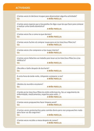ACTIVIDADES


¿Cantas veces te declaras incapaz para desenvolver algunha actividade?
EU: ................................................. A MIÑA PARELLA:........................................

¿Cantas veces esperas que a túa parella che diga o que tes que facer para comezar
a realizar unha tarefa doméstica?
EU: ................................................. A MIÑA PARELLA:........................................

¿Cantas veces fas a cama na que dormes?
EU: ................................................. A MIÑA PARELLA:........................................

¿Cantas veces fuches só comprar roupa para as/os túas/teus fillas/os?
EU: ................................................. A MIÑA PARELLA:........................................

¿Cantas veces che compraron a túa roupa interior?
EU: ................................................. A MIÑA PARELLA:........................................

¿Cantas veces faltaches ao traballo para levar as/os túas/teus fillas/os a/ao
médica/o?
EU: ................................................. A MIÑA PARELLA:........................................

¿Recolles o baño despois de ducharte?
EU: ................................................. A MIÑA PARELLA:........................................

A certa hora da tarde-noite, ¿disposte a preparar a cea?
EU: ................................................. A MIÑA PARELLA:........................................

¿Asistes ás reunións escolares?
EU: ................................................. A MIÑA PARELLA:........................................

¿Cando as/os túas/teus fillas/os están enfermas/os, fas un seguimento da
enfermidade, medicamentos, espertas pola noite...?
EU: ................................................. A MIÑA PARELLA:........................................

¿Cantas veces propuxeches facer limpeza xeral?
EU: ................................................. A MIÑA PARELLA:........................................

¿Cantas veces protestaches pola comida diaria pero non propuxeches nada
para facer ao día seguinte?
EU: ................................................. A MIÑA PARELLA:........................................

¿Cantas veces recolles a mesa despois de comer?
EU: ................................................. A MIÑA PARELLA:........................................
 