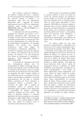 AURORA ano V número 7 - JANEIRO DE 2011 ISSN: 1982-8004 www.marilia.unesp.br/aurora
15
Não obstante a queda do emprego e
dos salários, a redução dos juros e o aumento
do valor das garantias dos empréstimos (o valor
dos imóveis) levaram as famílias a se
endividarem ainda mais. Os empréstimos
hipotecários para a aquisição de imóveis
representavam cerca de 85% dos empréstimos
realizados pelas famílias nesse período
(BRENNER, 2006, p. 128-130; BORÇA Jr. e
TORRES FILHO, 2008).
A valorização dos imóveis possibilitou a
ampliação do consumo, que passou a ser o
principal responsável pelo crescimento da
economia. O maior valor dos imóveis permitiu
as famílias incrementarem o consumo por meio
de novos financiamentos, de vendas das casas,
de refinanciamento de hipotecas e de segundas
hipotecas. No entanto, esse aumento
sustentava-se sobre bases frágeis. Os
investimentos continuavam deprimidos. A
economia se recuperava por meio da expansão
do consumo, da construção civil, do setor de
serviços, do comércio e do setor financeiro.
Essa forma de recuperação se alimentava e
alimentava febril especulação imobiliária.
(BRENNER, 2006).
A retomada do crescimento dos EUA
teve consequências globais, pois foi
acompanhada de déficits comerciais cada vez
maiores, que chegaram a 6,2% do PIB em 2006.
O mercado norte-americano tornou-se grande
absorvedor de exportações do resto do mundo,
em particular dos países asiáticos. Desde os
anos 1980, pelo menos, o crescimento do Leste
asiático está fortemente articulado a economia
norte-americana. De um lado, os enormes
déficits comerciais dos EUA estimulam as
exportações asiáticas e, portanto, toda a
economia da região. Mas a entrada de
mercadorias baratas no mercado norte-
americano segura a inflação e abre espaço para
a continuidade de políticas econômicas
expansivas baseadas em juros baixos. De
outro, os superávits asiáticos e o acumulo
significativo de reservas permitem a esses países
financiarem o duplo déficit (fiscal e comercial)
dos EUA. Como assinala Belluzzo (2005),
existe uma espécie de simbiose entre as
economias norte-americanas e asiáticas.
Todavia, parte do crescimento mundial
no período também se deveu aos efeitos do
avanço da economia chinesa, em especial no
que diz respeito ao consumo de commodities,
cuja forte expansão criou as condições para o
início de outra bolha especulativa. O ciclo
expansivo 2003-2008 da economia mundial se
sustentava tanto na forte expansão econômica
dos países em desenvolvimento, em especial da
China, quanto nos movimentos especulativos
de alcance global com imóveis e commodities.
Esses dois processos estão imbricados. A
especulação não se limita a garantir a
valorização do capital fictício, mas também tem
efeitos sobre a acumulação de capital e vise e
versa.
Ao mesmo tempo em que esses
processos se desenrolavam, a especulação com
imóveis nos EUA acabou contaminado todo o
sistema financeiro mundial. Entre 2001 e 2006,
o crescimento anual médio das operações de
crédito imobiliário nos EUA foi de creca de três
trilhões de dólares. As vésperas da crise, os
empréstimos imobiliários nesse país somavam
cerca de 12 trilhões de dólares. Parte desses
empréstimos representavam títulos de solvência
duvidosa, os títulos subprimes.3
Para fugir dos
riscos decorrente desse vultoso volume de
empréstimos bancos e instituições de crédito
imobiliário norte-americanos securitizaram os
títulos correspondentes a essas dívidas. Os
títulos hipotecários foram amalgamados com
outros títulos de dívida (cartão de crédito,
empréstimos automotivos etc.), compondo
novos títulos de diferentes graus de risco. Esses
títulos foram comercializados no mercado
global de títulos. Foram tomados como base
para o lançamento de derivativos pelo mundo
todo por bancos e fundos de investimento.
Foram também utilizados juntamente com os
referidos derivativos como garantia de créditos
e de empréstimos, que serviram para alavancar
aplicações em mercados de ações, moedas e
3
Em 2006, por exemplo, o montante de financiamento
foi de US$ 3.580 trilhões, sendo US$ 600 bilhões em
títulos subprime. Cerca de 80% dos títulos imobiliários
foram securitizados (Borça Jr. E Torres filho, 2008).
 