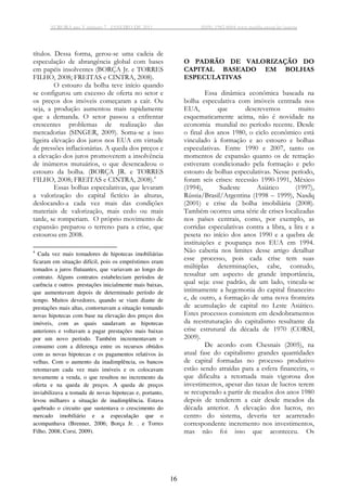 AURORA ano V número 7 - JANEIRO DE 2011 ISSN: 1982-8004 www.marilia.unesp.br/aurora
16
títulos. Dessa forma, gerou-se uma cadeia de
especulação de abrangência global com bases
em papéis insolventes (BORÇA Jr. e TORRES
FILHO, 2008; FREITAS e CINTRA, 2008).
O estouro da bolha teve início quando
se configurou um excesso de oferta no setor e
os preços dos imóveis começaram a cair. Ou
seja, a produção aumentou mais rapidamente
que a demanda. O setor passou a enfrentar
crescentes problemas de realização das
mercadorias (SINGER, 2009). Soma-se a isso
ligeira elevação dos juros nos EUA em virtude
de pressões inflacionárias. A queda dos preços e
a elevação dos juros promoverem a insolvência
de inúmeros mutuários, o que desencadeou o
estouro da bolha. (BORÇA JR. e TORRES
FILHO, 2008; FREITAS e CINTRA, 2008).4
Essas bolhas especulativas, que levaram
a valorização do capital fictício às alturas,
deslocando-a cada vez mais das condições
materiais de valorização, mais cedo ou mais
tarde, se romperiam. O próprio movimento de
expansão preparou o terreno para a crise, que
estourou em 2008.
4
Cada vez mais tomadores de hipotecas imobiliárias
ficaram em situação difícil, pois os empréstimos eram
tomados a juros flutuantes, que variavam ao longo do
contrato. Alguns contratos estabeleciam períodos de
carência e outros prestações inicialmente mais baixas,
que aumentavam depois de determinado período de
tempo. Muitos devedores, quando se viam diante de
prestações mais altas, contornavam a situação tomando
novas hipotecas com base na elevação dos preços dos
imóveis, com as quais saudavam as hipotecas
anteriores e voltavam a pagar prestações mais baixas
por um novo período. Também incrementavam o
consumo com a diferença entre os recursos obtidos
com as novas hipotecas e os pagamentos relativos às
velhas. Com o aumento da inadimplência, os bancos
retomavam cada vez mais imóveis e os colocavam
novamente a venda, o que resultou no incremento da
oferta e na queda de preços. A queda de preços
inviabilizava a tomada de novas hipotecas e, portanto,
levou milhares a situação de inadimplência. Estava
quebrado o circuito que sustentava o crescimento do
mercado imobiliário e a especulação que o
acompanhava (Brenner, 2006; Borça Jr. . e Torres
Filho, 2008; Corsi, 2009).
O PADRÃO DE VALORIZAÇÃO DO
CAPITAL BASEADO EM BOLHAS
ESPECULATIVAS
Essa dinâmica econômica baseada na
bolha especulativa com imóveis centrada nos
EUA, que descrevemos muito
esquematicamente acima, não é novidade na
economia mundial no período recente. Desde
o final dos anos 1980, o ciclo econômico está
vinculado à formação e ao estouro e bolhas
especulativas. Entre 1990 e 2007, tanto os
momentos de expansão quanto os de retração
estiveram condicionado pela formação e pelo
estouro de bolhas especulativas. Nesse período,
foram seis crises: recessão 1990-1991, México
(1994), Sudeste Asiático (1997),
Rússia/Brasil/Argentina (1998 – 1999), Nasdq
(2001) e crise da bolha imobiliária (2008).
Também ocorreu uma série de crises localizadas
nos países centrais, como, por exemplo, as
corridas especulativas contra a libra, a lira e a
peseta no início dos anos 1990 e a quebra de
instituições e poupança nos EUA em 1994.
Não caberia nos limites desse artigo detalhar
esse processo, pois cada crise tem suas
múltiplas determinações, cabe, contudo,
ressaltar um aspecto de grande importância,
qual seja: esse padrão, de um lado, vincula-se
intimamente a hegemonia do capital financeiro
e, de outro, a formação de uma nova fronteira
de acumulação de capital no Leste Asiático.
Estes processos consistem em desdobramentos
da reestruturação do capitalismo resultante da
crise estrutural da década de 1970 (CORSI,
2009).
De acordo com Chesnais (2005), na
atual fase do capitalismo grandes quantidades
de capital formadas no processo produtivo
estão sendo atraídas para a esfera financeira, o
que dificulta a retomada mais vigorosa dos
investimentos, apesar das taxas de lucros terem
se recuperado a partir de meados dos anos 1980
depois de tenderem a cair desde meados da
década anterior. A elevação dos lucros, no
centro do sistema, deveria ter acarretado
correspondente incremento nos investimentos,
mas não foi isso que aconteceu. Os
 