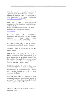 AURORA ano V número 7 - JANEIRO DE 2011 ISSN: 1982-8004 www.marilia.unesp.br/aurora
19
Trabalho, economia e educação: perspectivas do
capitalismo global. Praxis/Massoni, Londrina.
DOWBOR, Ladslaw, 2009, “A crise financeira
sem mistérios”. Le Monde Diplomatique,
www.diplo.uol.com.br (01/09).
Fiori, José. L. 2008 “O mito do colapso
americano”. Valor Econômico, 08/10/2008, pp.
A17. São Paulo.
Fundo Monetário Iinternacional, 2007-2010,
Perspectivas de la economia mundial.
www.imf.org
HARVEY, David, 2009, “Resgatar o
capitalismo dos capitalistas e de sua ideologia
falsária”. Agência Carta Maior,
www.cartamaior.com.br (19/02/09).
KRUGMAN, Paul. 2009. A crise de 2008 e a
economia da depressão. Rio de Janeiro: Campus.
MORRIS, Charles R. 2009. O crash de 2008. São
Paulo: Aracati
LEIVA, Orlando C. ,2005, “Estados Unidos y
China: locomotoras en la recuperación y las
crisis cíclicas de la economia mundial”, en:
Reyno, Jaime E., org., 2005, La economía mundial
y América Latina. Tendencias, problemas e
desafios. CLACSO, Buenos Aires.
MEDEIROS, Carlos. A, 2006, “A China como
um duplo pólo na economia mundial e a
recentralização da economia asiática”. Revista
de Economia Política, v. 2, n° 3, julho-
setembro, São Paulo.
SINGER, Paul. 2009. “O mistério do inter-
relacionamento entre finanças e a economia da
produção”. In: Sister, Sérgio (org.) 2009. O abc
da crise. São Paulo: Perseu Abramo.
i
Professor de Economia da Faculdade de Filosofia e
Ciências da UNESP
 
