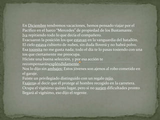 En Diciembre tendremos vacaciones, hemos pensado viajar por el 
Pacífico en el barco “Mercedes” de propiedad de los Bustamante. 
Iva repitiendo todo lo que decía el compañero. 
Evacuaron la posición los que estavan en la vanguardia del batallón. 
El cielo estava cubierto de nubes, sin duda lloverá y no habrá polvo. 
Esa tocesita no me gusta nada; todo el día te lo pasas tosiendo con una 
tos que ciertamente me preocupa. 
Hiciste una buena selección, y por esa acción te 
recompensaránexpléndidamente. 
Nos lo dijo sin ambajes: Estos jóvenes son ajenos al robo cometido en 
el garaje. 
Fuiste un privilegiado distinguido con un regalo rejio. 
Exajeras al decir que él protege al hombre recogido en la carretera. 
Ocupa el vigésimo quinto lugar, pero si no surjen dificultades pronto 
llegará al vigésimo, eso dijo el regente. 
