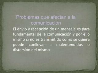 Problemas que afectan a la 
comunicación 
El envió y recepción de un mensaje es para 
fundamental de la comunicación y por ello 
mismo si no es transmitido como se quiere 
puede conllevar a malentendidos o 
distorsión del mismo 
 