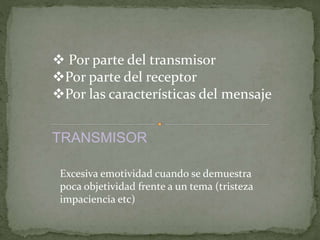  Por parte del transmisor 
Por parte del receptor 
Por las características del mensaje 
TRANSMISOR 
Excesiva emotividad cuando se demuestra 
poca objetividad frente a un tema (tristeza 
impaciencia etc) 
 