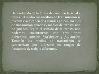 Dependiendo de la forma de conducir la señal a 
través del medio, los medios de transmisión se 
pueden clasificar en dos grandes grupos: medios 
de transmisión guiados y medios de transmisión 
no guiados. Según el sentido de la transmisión 
podemos encontrarnos con tres tipos 
diferentes: simplex, half-duplex y full-duplex. 
También los medios de transmisión se 
caracterizan por utilizarse en rangos de 
frecuencia de trabajo diferentes. 
 