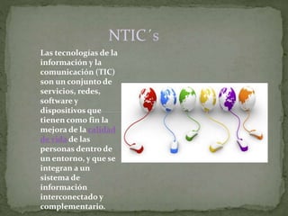 NTIC´s 
Las tecnologías de la 
información y la 
comunicación (TIC) 
son un conjunto de 
servicios, redes, 
software y 
dispositivos que 
tienen como fin la 
mejora de la calidad 
de vida de las 
personas dentro de 
un entorno, y que se 
integran a un 
sistema de 
información 
interconectado y 
complementario. 
 