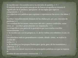 Se escribe con v los sonidos avo y vo, iniciales de palabra. ( f ) 
El método más apropiado para gozar de buena ortografía es conocer el 
significado de la palabra y apropiarse de las reglas que rigen su 
composición. ( V ) 
Los adjetivos son palabras que expresan o representan los seres o las ideas. ( 
f ) 
Escriba v inmediatamente después de las sílabas pre, pri, pro, iniciales de 
palabras.( v ) 
Los nombres de los meses, estaciones del año y puntos cardinales, entre 
otros, se escriben generalmente con mayúscula. ( f ) 
La ortografía es una parte de la gramática que nos enseña a escribir 
correctamente. ( v ) 
7. Se escribe con c en los grupos ce, ci, de los verbos con infinitivo en cer, cir. 
( v ) 
Los adverbios indican generalmente cuándo, dónde, cómo, se realiza la 
acción del 
verbo. ( v ) 
9. Se escribe g en los grupos finales gero, gería, gera, de los sustantivos y 
adjetivos. ( f ) 
Se escribe con inicial mayúscula las principales palabras con que se expresa 
el 
nombre de una sociedad e institución. ( v 
 