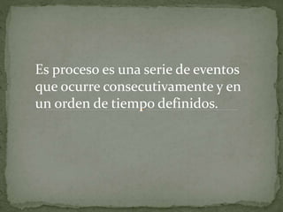 Es proceso es una serie de eventos
que ocurre consecutivamente y en
un orden de tiempo definidos.
 