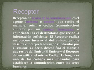 Receptor
Receptor, en teoría de la comunicación, es el
agente (persona o equipo) que recibe el
mensaje, señal o código (comunicación)
emitido por un emisor, transmisor o
enunciante; es el destinatario que recibe la
información suficiente. El Receptor realiza
un proceso inverso al del emisor, ya que
descifra e interpreta los signos utilizados por
el emisor; es decir, descodifica el mensaje
que recibe del Emisor.El Emisor y el Receptor
deben utilizar el mismo Código. La lengua es
uno de los códigos más utilizados para
establecer la comunicación entre los seres
humanos
 