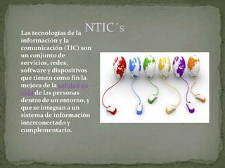 NTIC´sLas tecnologías de la
información y la
comunicación (TIC) son
un conjunto de
servicios, redes,
software y dispositivos
que tienen como fin la
mejora de la calidad de
vida de las personas
dentro de un entorno, y
que se integran a un
sistema de información
interconectado y
complementario.
 