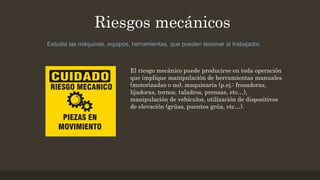 Riesgos mecánicos
Estudia las máquinas, equipos, herramientas, que pueden lesionar al trabajador.
El riesgo mecánico puede producirse en toda operación
que implique manipulación de herramientas manuales
(motorizadas o no), maquinaria (p.ej.: fresadoras,
lijadoras, tornos, taladros, prensas, etc…),
manipulación de vehículos, utilización de dispositivos
de elevación (grúas, puentes grúa, etc…).
 