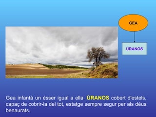 Gea infantà un ésser igual a ella ,  ÚRANOS   cobert d'estels, capaç de cobrir-la del tot, estatge sempre segur per als déus benaurats.   GEA ÚRANOS 