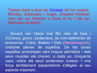 També donà a llum els  Ciclops  de cor superb, Brontes, Estèropes i Arges, d'esperit temerari (són els qui donaren a Zeus el tro i els qui fabricaren el llamp) Encara van néixer tres fills més de Gea i d'Úranos, grans i poderosos, de nom esfereïdor de pronunciar, Cotos, Briàreu i  Gies ( Hecatonquirs ), criatures plenes de supèrbia.   De les seves espatlles prorrompen cent braços aterridors i dels seus muscles els  creixen, a cada un, cinquanta caps, sobre els seus poderosos cossos. I una força terriblement espaordidora s'afegeix al seu  aspecte imponent. . 